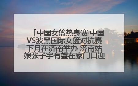 中国女篮热身赛·中国VS波黑国际女篮对抗赛下月在济南举办 济南姑娘张子宇有望在家门口迎来国家队首秀