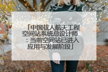 中国载人航天工程空间站系统总设计师：当前空间站已进入应用与发展阶段