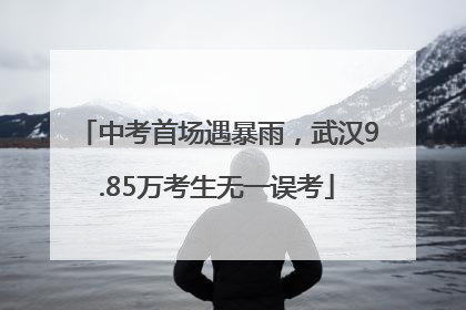 中考首场遇暴雨，武汉9.85万考生无一误考