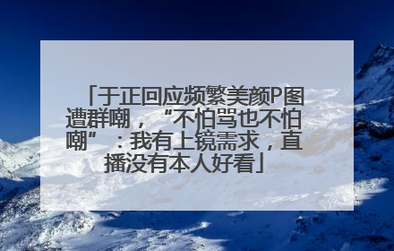 于正回应频繁美颜P图遭群嘲，“不怕骂也不怕嘲”：我有上镜需求，直播没有本人好看