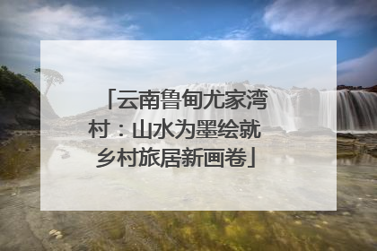 云南鲁甸尤家湾村：山水为墨绘就乡村旅居新画卷