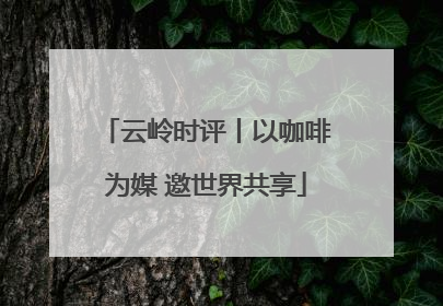 云岭时评丨以咖啡为媒 邀世界共享