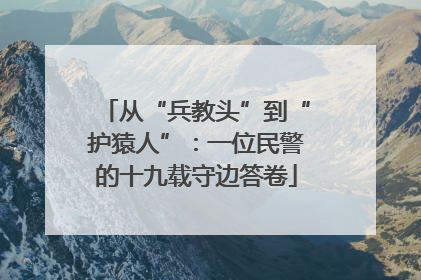 从“兵教头”到“护猿人”：一位民警的十九载守边答卷