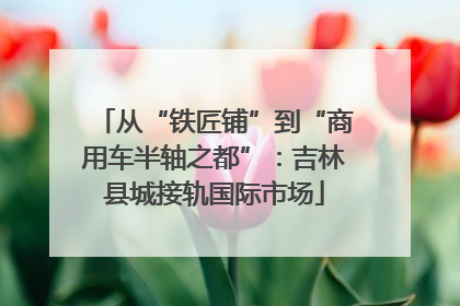 从“铁匠铺”到“商用车半轴之都”：吉林县城接轨国际市场