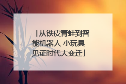 从铁皮青蛙到智能机器人 小玩具见证时代大变迁