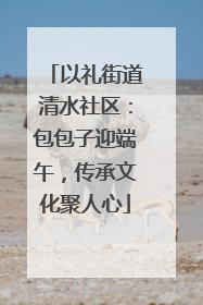 以礼街道清水社区：包包子迎端午，传承文化聚人心