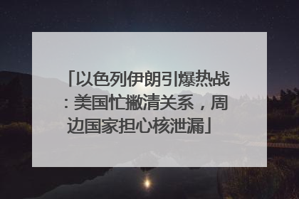 以色列伊朗引爆热战：美国忙撇清关系，周边国家担心核泄漏
