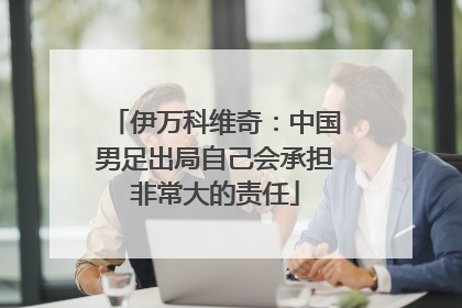 伊万科维奇：中国男足出局自己会承担非常大的责任