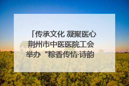 传承文化 凝聚医心 荆州市中医医院工会举办“粽香传情·诗韵端午”系列活动