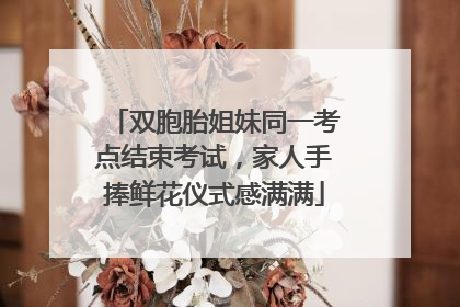 双胞胎姐妹同一考点结束考试，家人手捧鲜花仪式感满满