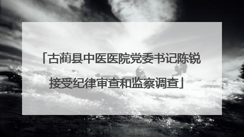 古蔺县中医医院党委书记陈锐 接受纪律审查和监察调查