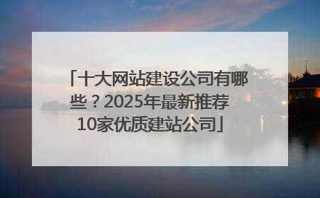 十大网站建设公司有哪些？2025年最新推荐10家优质建站公司