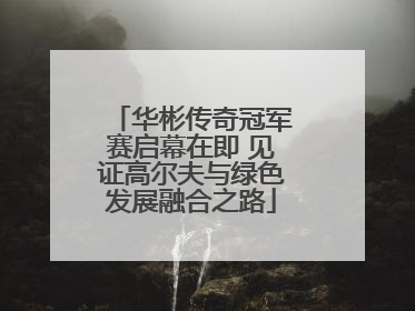 华彬传奇冠军赛启幕在即 见证高尔夫与绿色发展融合之路