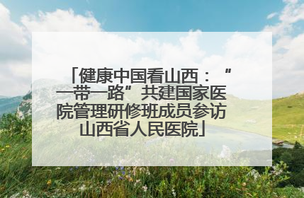 健康中国看山西：“一带一路”共建国家医院管理研修班成员参访山西省人民医院