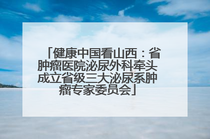 健康中国看山西：省肿瘤医院泌尿外科牵头成立省级三大泌尿系肿瘤专家委员会