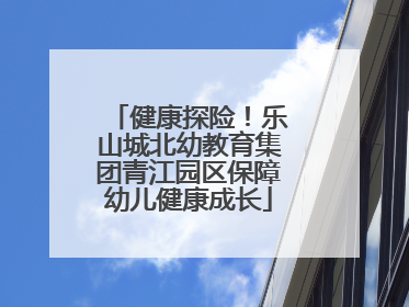 健康探险！乐山城北幼教育集团青江园区保障幼儿健康成长
