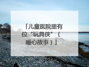儿童医院里有位“玩具侠”（暖心故事）