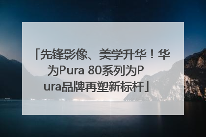 先锋影像、美学升华！华为Pura 80系列为Pura品牌再塑新标杆
