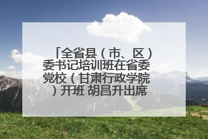全省县（市、区）委书记培训班在省委党校（甘肃行政学院）开班 胡昌升出席开班式并讲话