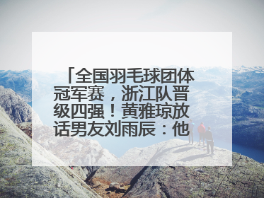 全国羽毛球团体冠军赛，浙江队晋级四强！黄雅琼放话男友刘雨辰：他敢上场，我一个劲遛他