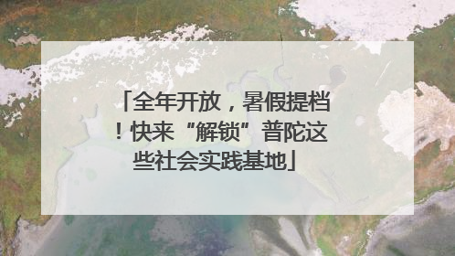 全年开放，暑假提档！快来“解锁”普陀这些社会实践基地