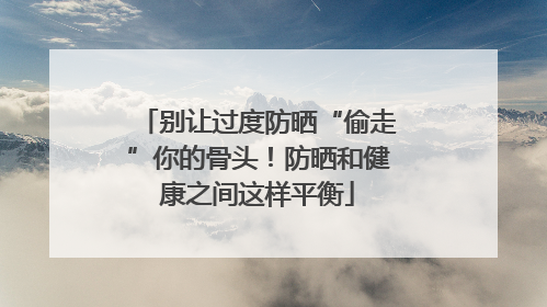 别让过度防晒“偷走”你的骨头！防晒和健康之间这样平衡