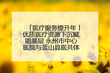 医疗服务提升年丨优质医疗资源下沉赋能基层 永州市中心医院与蓝山县医共体总院共筑健康屏障