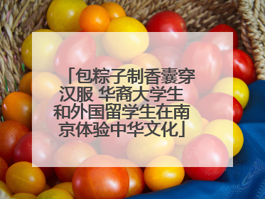 包粽子制香囊穿汉服 华裔大学生和外国留学生在南京体验中华文化