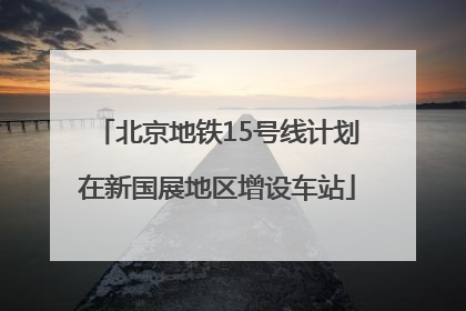 北京地铁15号线计划在新国展地区增设车站