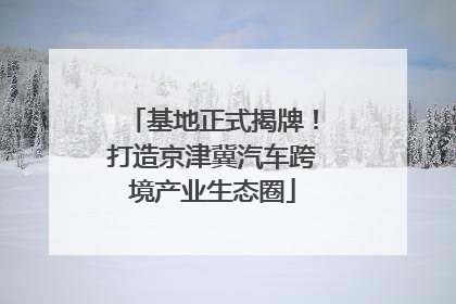 基地正式揭牌！打造京津冀汽车跨境产业生态圈