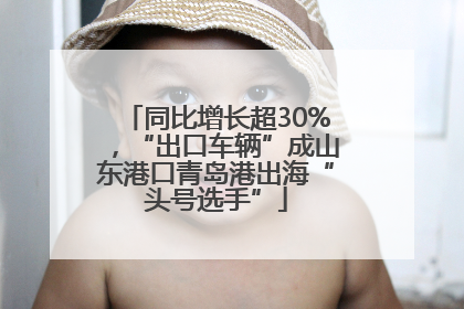 同比增长超30%，“出口车辆”成山东港口青岛港出海“头号选手”
