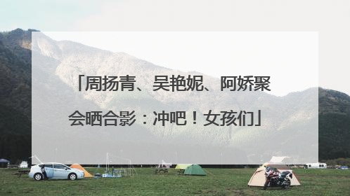 周扬青、吴艳妮、阿娇聚会晒合影：冲吧！女孩们