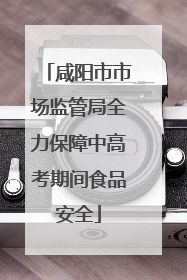 咸阳市市场监管局全力保障中高考期间食品安全