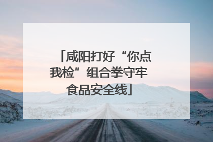 咸阳打好“你点我检”组合拳守牢食品安全线