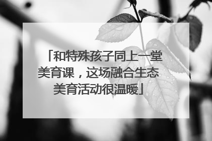 和特殊孩子同上一堂美育课，这场融合生态美育活动很温暖