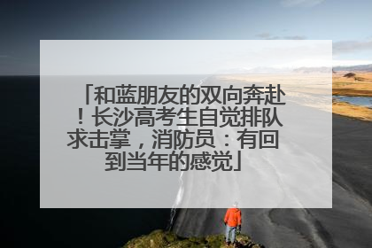 和蓝朋友的双向奔赴！长沙高考生自觉排队求击掌，消防员：有回到当年的感觉
