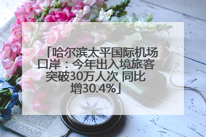 哈尔滨太平国际机场口岸：今年出入境旅客突破30万人次 同比增30.4%