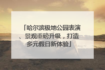 哈尔滨极地公园表演、景观重磅升级，打造多元假日新体验