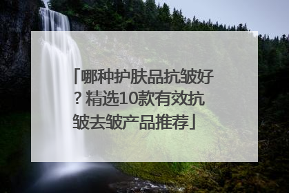 哪种护肤品抗皱好？精选10款有效抗皱去皱产品推荐