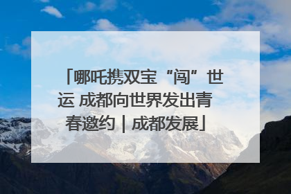 哪吒携双宝“闯”世运 成都向世界发出青春邀约｜成都发展