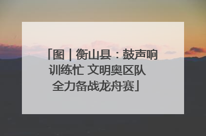 图｜衡山县：鼓声响 训练忙 文明奥区队全力备战龙舟赛