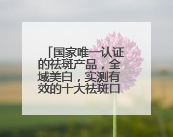 国家唯一认证的祛斑产品，全域美白，实测有效的十大祛斑口碑王者