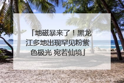 地磁暴来了！黑龙江多地出现罕见粉紫色极光 宛若仙境