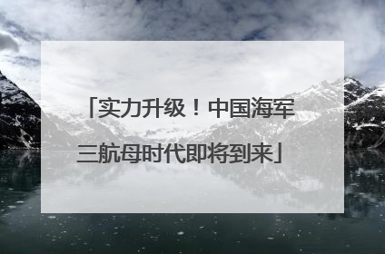实力升级！中国海军三航母时代即将到来