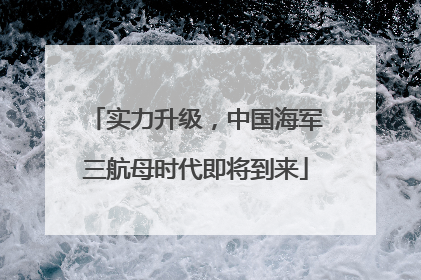 实力升级，中国海军三航母时代即将到来
