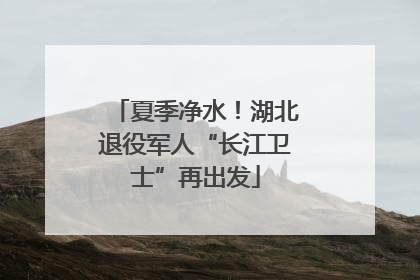 夏季净水！湖北退役军人“长江卫士”再出发