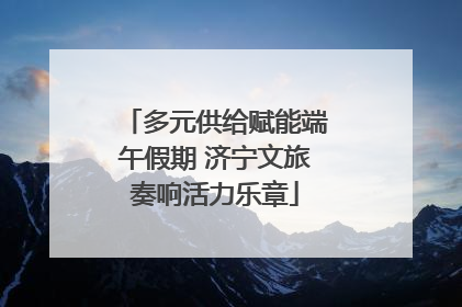 多元供给赋能端午假期 济宁文旅奏响活力乐章