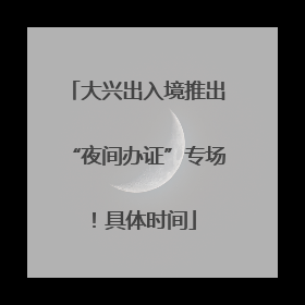 大兴出入境推出“夜间办证”专场！具体时间