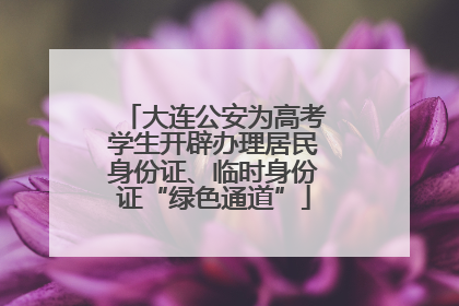 大连公安为高考学生开辟办理居民身份证、临时身份证“绿色通道”