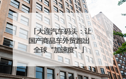 大连汽车码头：让国产商品车外贸跑出全球“加速度”
